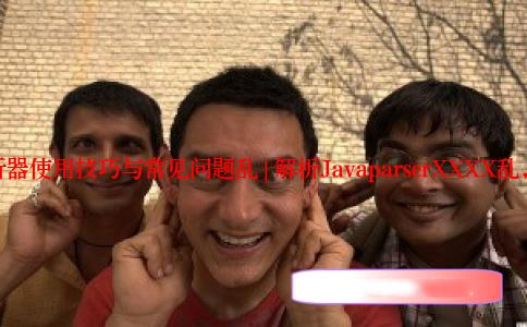 JavaParser解析器使用技巧与常见问题乱 | 解析JavaparserXXXX乱，助你高效编程